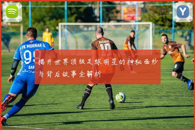 揭开世界顶级足球明星的神秘面纱与背后故事全解析