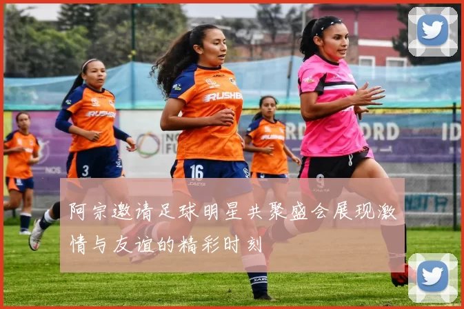 阿宗邀请足球明星共聚盛会展现激情与友谊的精彩时刻