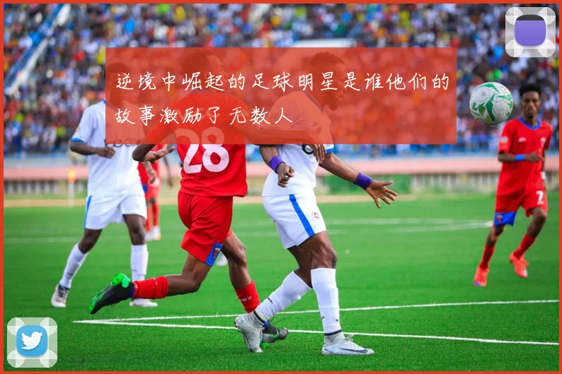 逆境中崛起的足球明星是谁他们的故事激励了无数人