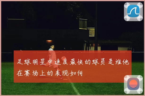 足球明星中速度最快的球员是谁他在赛场上的表现如何