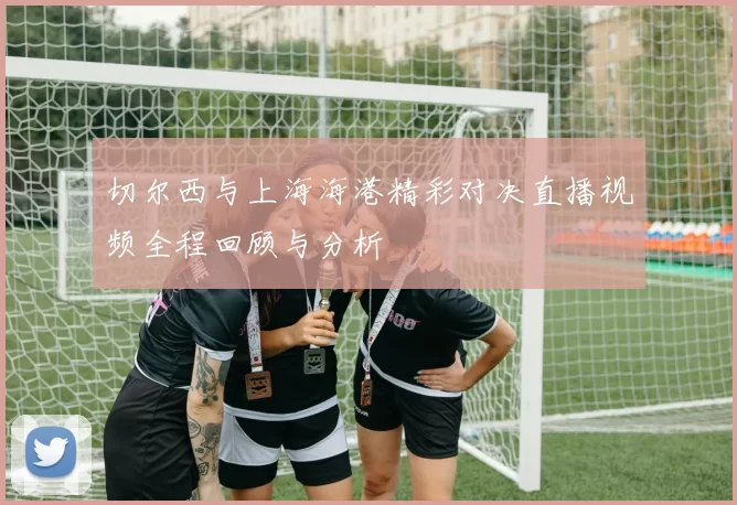 切尔西与上海海港精彩对决直播视频全程回顾与分析