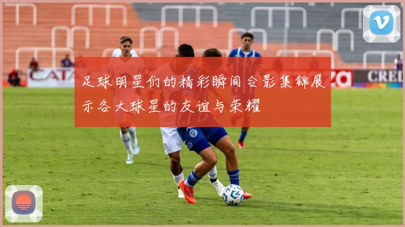 足球明星们的精彩瞬间合影集锦展示各大球星的友谊与荣耀