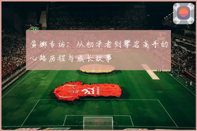 黄娜专访：从初学者到攀岩高手的心路历程与成长故事
