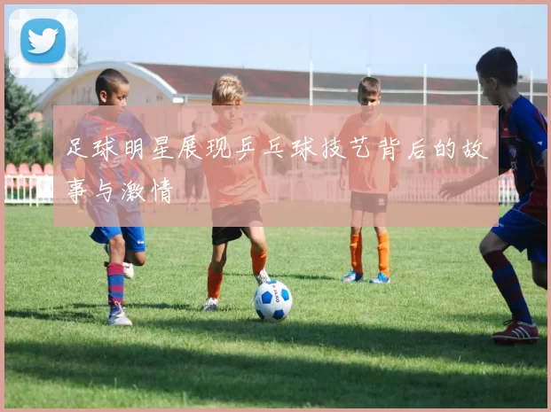足球明星展现乒乓球技艺背后的故事与激情