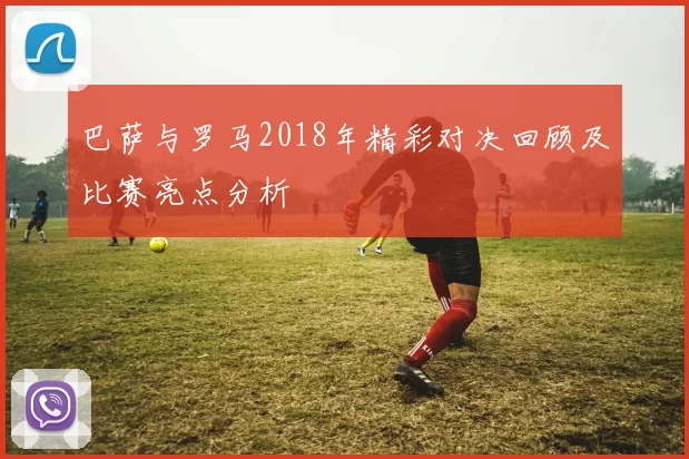 巴萨与罗马2018年精彩对决回顾及比赛亮点分析
