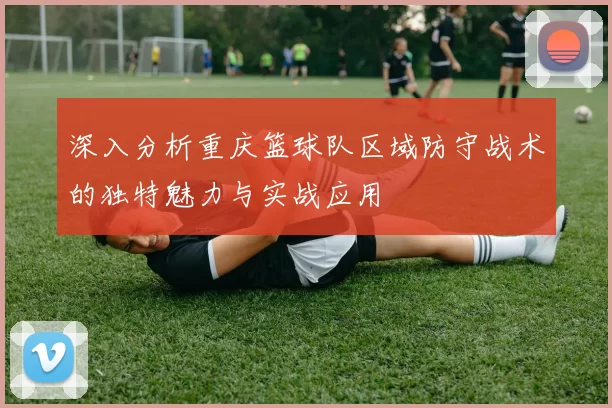 深入分析重庆篮球队区域防守战术的独特魅力与实战应用