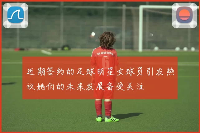 近期签约的足球明星女球员引发热议她们的未来发展备受关注