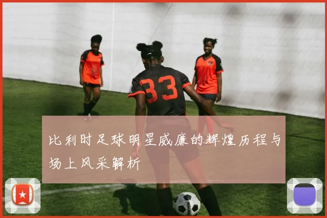 比利时足球明星威廉的辉煌历程与场上风采解析