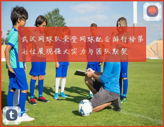 武汉网球队荣登网球配合排行榜第七位展现强大实力与团队默契