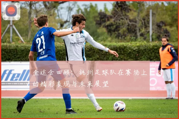 全运会回顾：杭州足球队在赛场上的精彩表现与未来展望