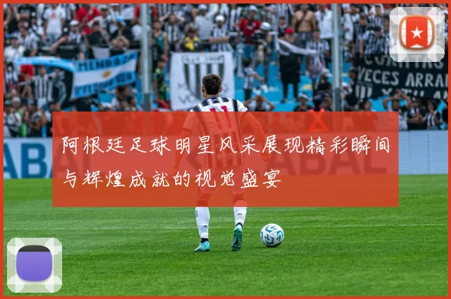 阿根廷足球明星风采展现精彩瞬间与辉煌成就的视觉盛宴