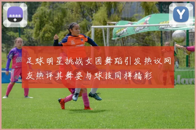 足球明星挑战女团舞蹈引发热议网友热评其舞姿与球技同样精彩