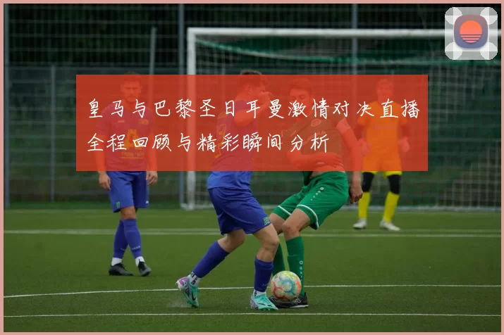 皇马与巴黎圣日耳曼激情对决直播全程回顾与精彩瞬间分析