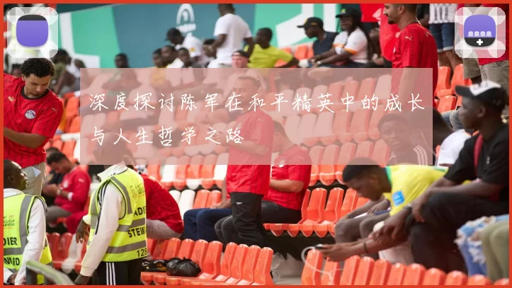 深度探讨陈军在和平精英中的成长与人生哲学之路
