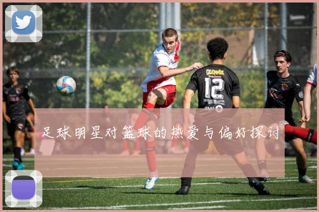 足球明星对篮球的热爱与偏好探讨