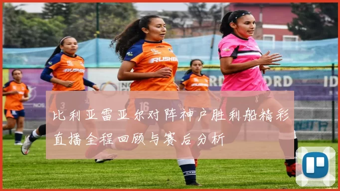 比利亚雷亚尔对阵神户胜利船精彩直播全程回顾与赛后分析