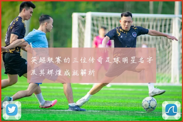 英超联赛的三位传奇足球明星名字及其辉煌成就解析