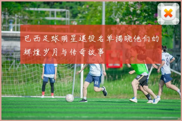 巴西足球明星退役名单揭晓他们的辉煌岁月与传奇故事