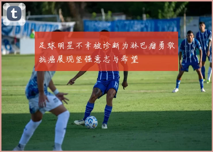 足球明星不幸被诊断为淋巴瘤勇敢抗癌展现坚强意志与希望