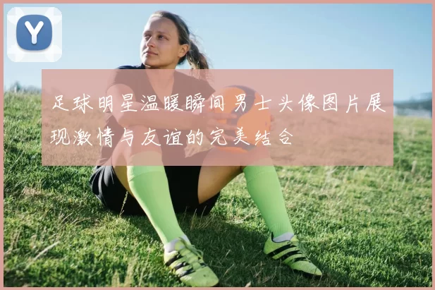 足球明星温暖瞬间男士头像图片展现激情与友谊的完美结合
