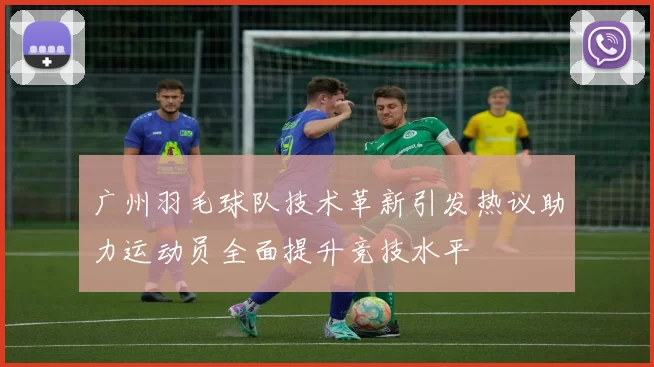 广州羽毛球队技术革新引发热议助力运动员全面提升竞技水平
