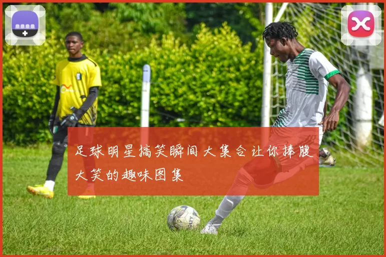 足球明星搞笑瞬间大集合让你捧腹大笑的趣味图集