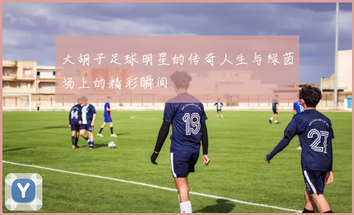 大胡子足球明星的传奇人生与绿茵场上的精彩瞬间