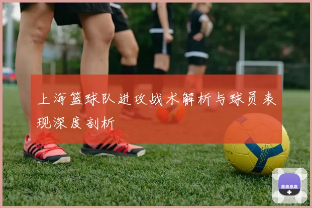上海篮球队进攻战术解析与球员表现深度剖析