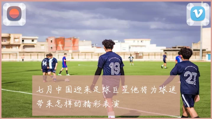 七月中国迎来足球巨星他将为球迷带来怎样的精彩表演