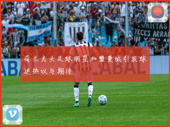 荷兰光头足球明星加盟曼城引发球迷热议与期待