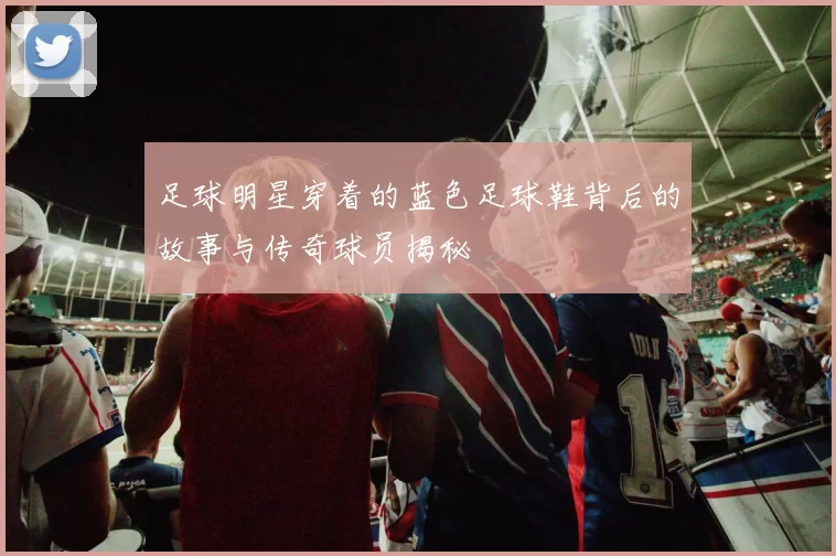 足球明星穿着的蓝色足球鞋背后的故事与传奇球员揭秘