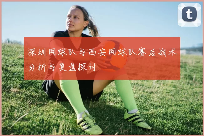深圳网球队与西安网球队赛后战术分析与复盘探讨