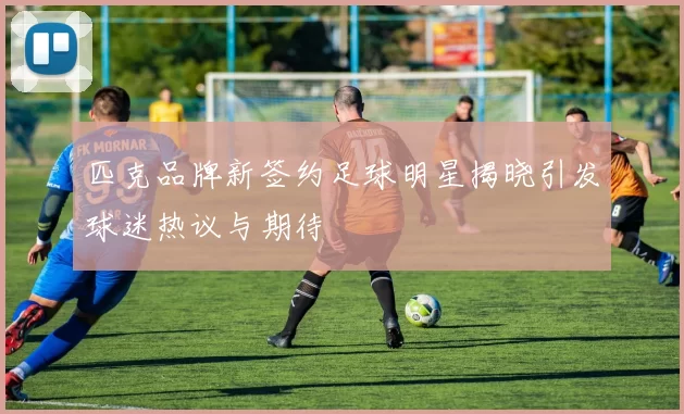 匹克品牌新签约足球明星揭晓引发球迷热议与期待