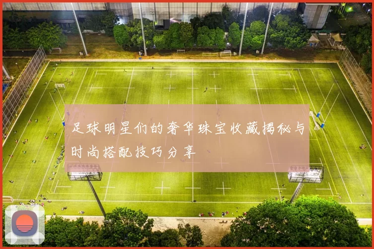 足球明星们的奢华珠宝收藏揭秘与时尚搭配技巧分享