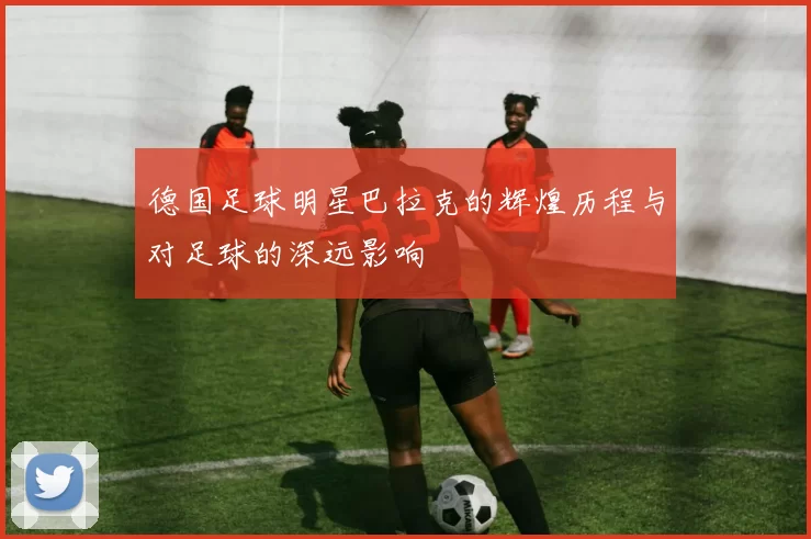 德国足球明星巴拉克的辉煌历程与对足球的深远影响