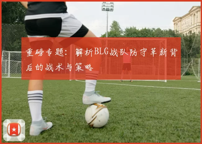 重磅专题：解析BLG战队防守革新背后的战术与策略