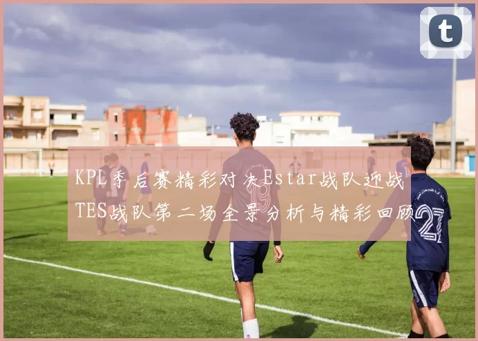 KPL季后赛精彩对决Estar战队迎战TES战队第二场全景分析与精彩回顾
