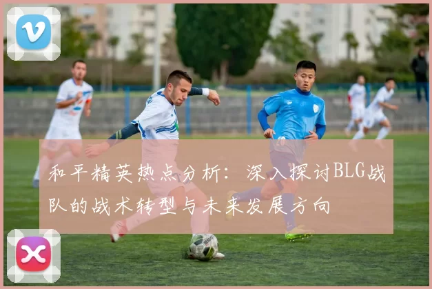 和平精英热点分析：深入探讨BLG战队的战术转型与未来发展方向
