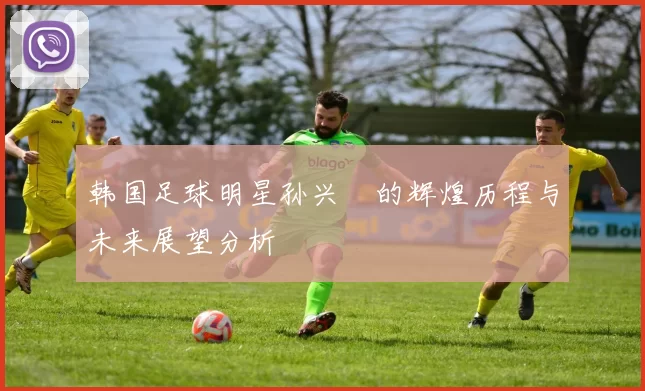 韩国足球明星孙兴憃的辉煌历程与未来展望分析