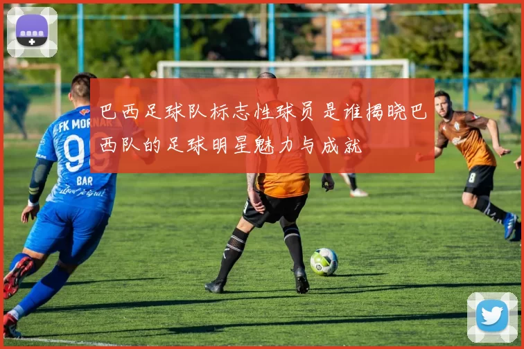 巴西足球队标志性球员是谁揭晓巴西队的足球明星魅力与成就