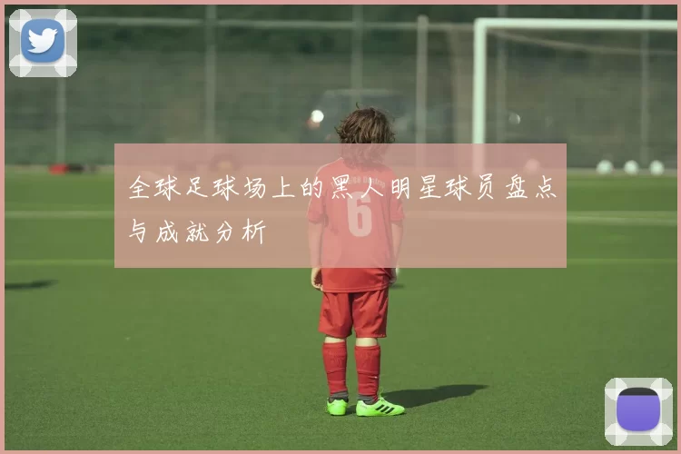 全球足球场上的黑人明星球员盘点与成就分析