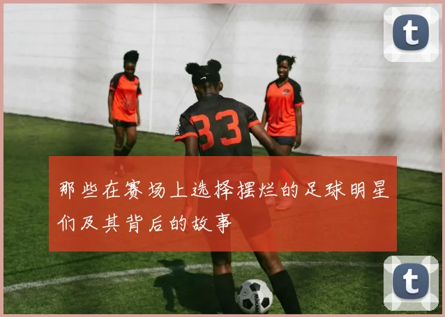 那些在赛场上选择摆烂的足球明星们及其背后的故事