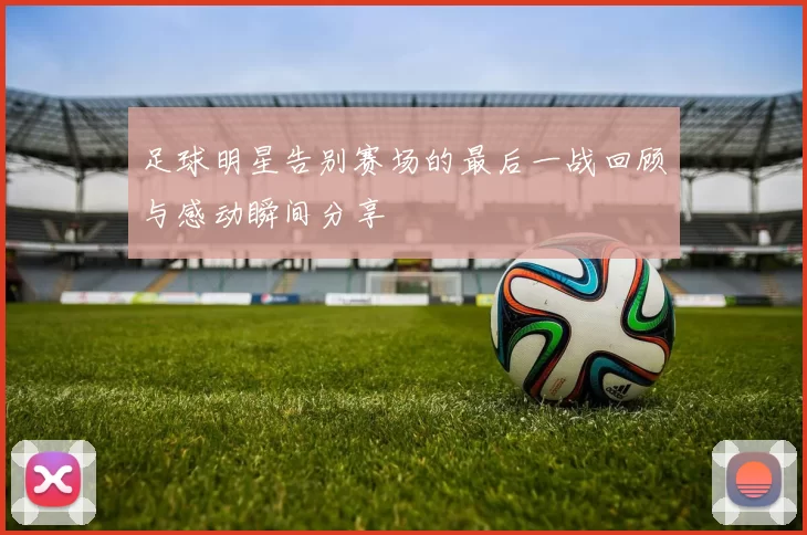 足球明星告别赛场的最后一战回顾与感动瞬间分享