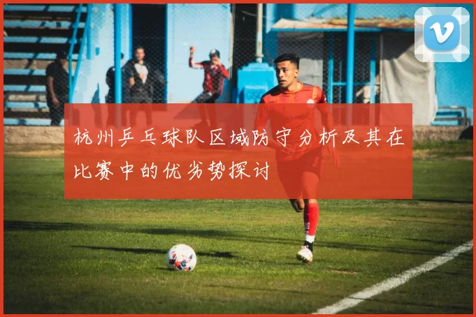 杭州乒乓球队区域防守分析及其在比赛中的优劣势探讨