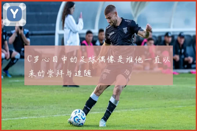 C罗心目中的足球偶像是谁他一直以来的崇拜与追随