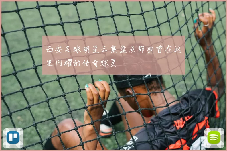 西安足球明星云集盘点那些曾在这里闪耀的传奇球员