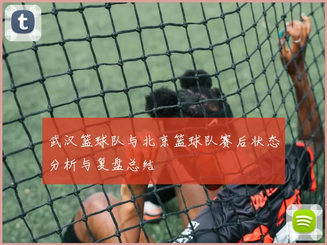 武汉篮球队与北京篮球队赛后状态分析与复盘总结