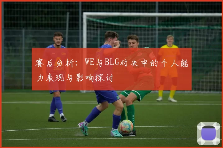 赛后分析：WE与BLG对决中的个人能力表现与影响探讨