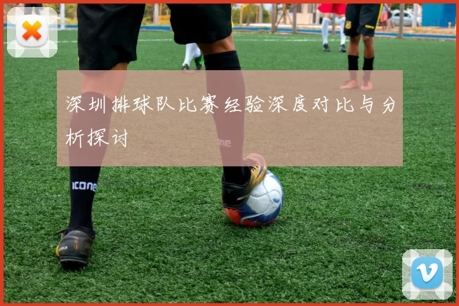 深圳排球队比赛经验深度对比与分析探讨