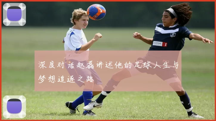 深度对话赵磊讲述他的足球人生与梦想追逐之路
